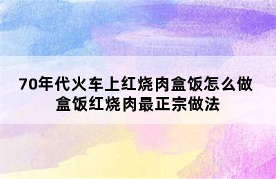 70年代火车上红烧肉盒饭怎么做 盒饭红烧肉最正宗做法